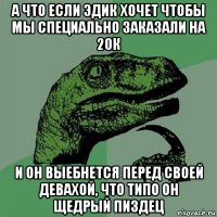 а что если эдик хочет чтобы мы специально заказали на 20к и он выебнется перед своей девахой, что типо он щедрый пиздец