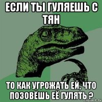 если ты гуляешь с тян то как угрожать ей, что позовёшь её гулять ?