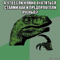 а что если нужно охотиться стаями как и предпрлогпли ученые? 