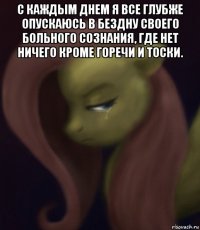 с каждым днем я все глубже опускаюсь в бездну своего больного сознания, где нет ничего кроме горечи и тоски. 
