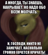 а иногда, ты знаешь, накрывает, но надо обо всём молчать. и, господи, никто не замечает, насколько громко хочется кричать!