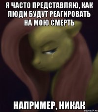 я часто представляю, как люди будут реагировать на мою смерть например, никак