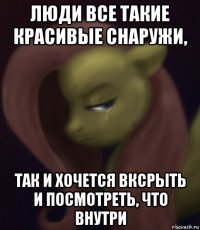 люди все такие красивые снаружи, так и хочется вксрыть и посмотреть, что внутри