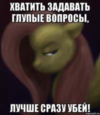 хватить задавать глупые вопросы, лучше сразу убей!