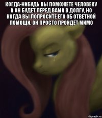 когда-нибудь вы поможете человеку и он будет перед вами в долгу, но когда вы попросите его об ответной помощи, он просто пройдёт мимо 