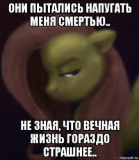 они пытались напугать меня смертью.. не зная, что вечная жизнь гораздо страшнее..