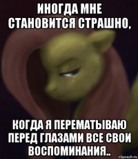 иногда мне становится страшно, когда я перематываю перед глазами все свои воспоминания..