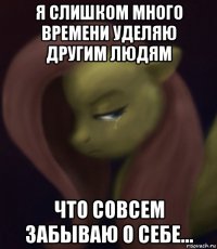 я слишком много времени уделяю другим людям что совсем забываю о себе...
