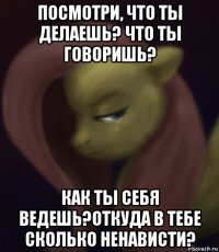 посмотри, что ты делаешь? что ты говоришь? как ты себя ведешь?откуда в тебе сколько ненависти?