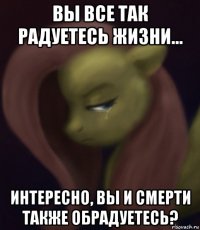 вы все так радуетесь жизни... интересно, вы и смерти также обрадуетесь?