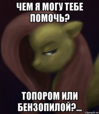 чем я могу тебе помочь? топором или бензопилой?...