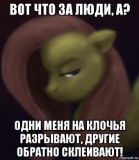 вот что за люди, а? одни меня на клочья разрывают, другие обратно склеивают!