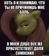 хоть я и понимаю, что ты не причинишь мне боль, в моей душе все же присустствует доля сомнения