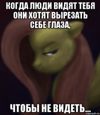 когда люди видят тебя они хотят вырезать себе глаза, чтобы не видеть...