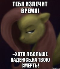 тебя излечит время! –хотя я больше надеюсь,на твою смерть!