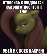 относись к людям так, как они относятся к тебе. убей их всех нахрен!