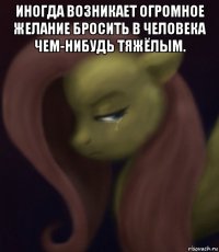 иногда возникает огромное желание бросить в человека чем-нибудь тяжёлым. 