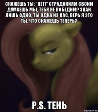 скажешь ты: "нет!" страданиям своим думаешь мы, тебя не победим? знай лишь одно, ты одна из нас, верь я это ты, что скажешь теперь? р.s. тень