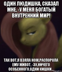 один людишка, сказал мне, -у меня богатый внутренний мир! так вот,я взяла нож,распорола ему живот, -эх,ничего особенного,одни кишки...