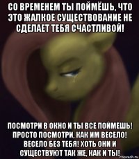 со временем ты поймёшь, что это жалкое существование не сделает тебя счастливой! посмотри в окно и ты всё поймёшь! просто посмотри, как им весело! весело без тебя! хоть они и существуют так же, как и ты!