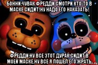 бонни:чувак фредди смотри кто-то в маске сидит!ну надо его наказать! фредди:ну все этот дурак сидит в моей маске.ну все я пошел его жрать