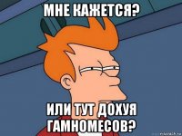 мне кажется? или тут дохуя гамномесов?