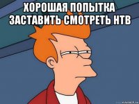 хорошая попытка заставить смотреть нтв 