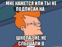 мне кажется или ты не подписан на : школа? не, не слышали:d