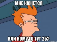 мне кажется или кому то тут 25?