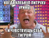 когда хлебнул литруху урины и чувствуешь себя тигром