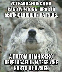 устраиваешься на работу, чтобы просто были денюшки на тушь, а потом немножко перегибаешь и тебе уже никто не нужен