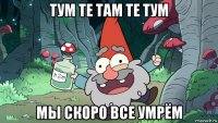 тум те там те тум мы скоро все умрём