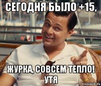 сегодня было +15, журка, совсем тепло! утя