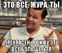 это всё. жура, ты прекрасен. я вижу это всё больше. утя