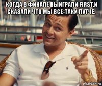 когда в финале выиграли first,и сказали что мы все-таки лутче. 