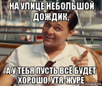 на улице небольшой дождик, а у тебя пусть всё будет хорошо. утя-журе