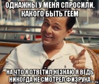 однажны у меня спросили, какого быть геем на что я ответил,незнаю я ведь никогда не смотрел физрука