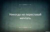 Никогда не переставай мечтать