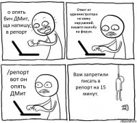 о опять бич ДМит, ща напишу в репорт Ответ от администратора: не вижу нарушений, пишите жалобу на форум. /репорт вот он опять ДМит Вам запретили писать в репорт на 15 минут.