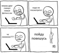 вауууу друг скинул новые фотки в вк надо их посмотреть! че зааааааа??? пойду повешусь