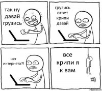 так ну давай грузись грузись ответ крипи давай нет интернета?! все крипи я к вам