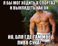 я бы мог ходить в спортаз и вынлядеть как он но, бля где там мое пиво сука!