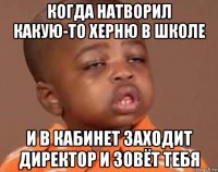 когда натворил какую-то херню в школе и в кабинет заходит директор и зовёт тебя