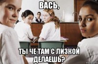 вась, ты че там с лизкой делаешь?