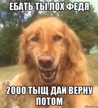 ебать ты лох федя 2000 тыщ дай верну потом