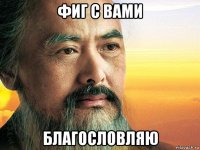 фиг с вами благословляю