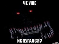 че уже испугался?