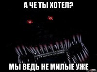 а че ты хотел? мы ведь не милые уже