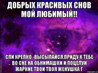 добрых красивых снов мой любимый!! спи крепко -высыпайся.приду к тебе во сне на обнимашки и поцелуи жаркие твои твоя женушка г