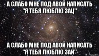 а слабо мне под авой написать "я тебя люблю зац" а слабо мне под авой написать "я тебя люблю зай"